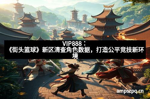 VIP888：《街头篮球》新区清查角色数据，打造公平竞技新环境