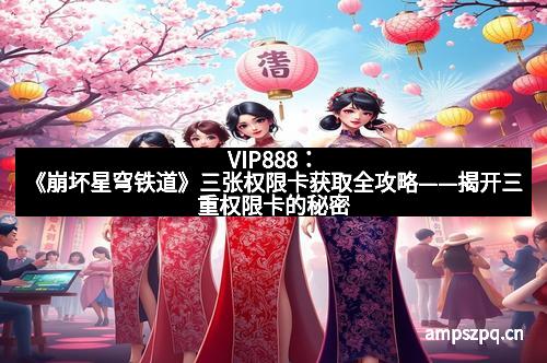 VIP888：《崩坏星穹铁道》三张权限卡获取全攻略——揭开三重权限卡的秘密