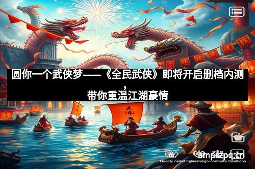 圆你一个武侠梦——《全民武侠》即将开启删档内测，带你重温江湖豪情